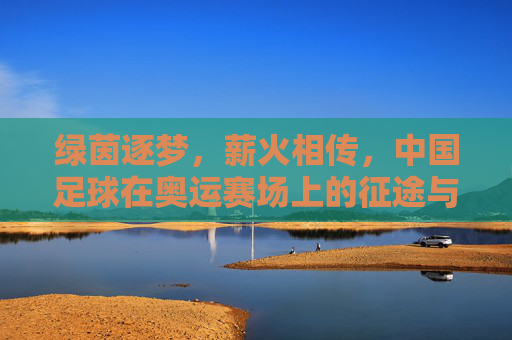 绿茵逐梦，薪火相传，中国足球在奥运赛场上的征途与回响