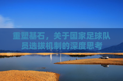 重塑基石,关于国家足球队员选拔机制的深度思考