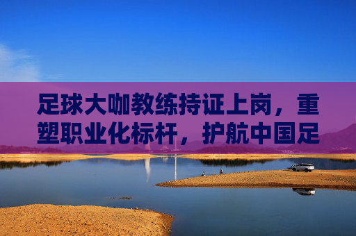 足球大咖教练持证上岗,重塑职业化标杆,护航中国足球未来
