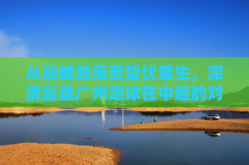从巅峰跌落至蛰伏重生,深度复盘广州足球在中超的对阵表现与现状
