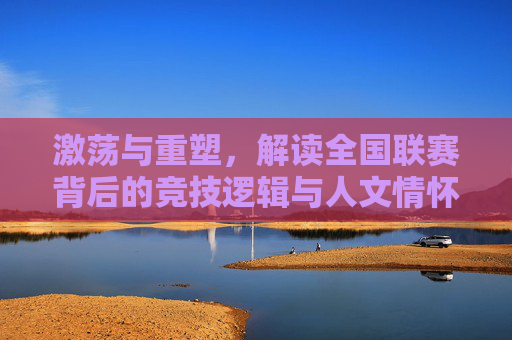 激荡与重塑,解读全国联赛背后的竞技逻辑与人文情怀
