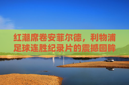 红潮席卷安菲尔德,利物浦足球连胜纪录片的震撼回眸