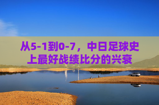 从5-1到0-7，中日足球史上最好战绩比分的兴衰