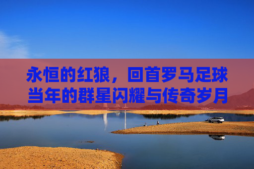 永恒的红狼,回首罗马足球当年的群星闪耀与传奇岁月
