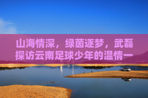山海情深,绿茵逐梦,武磊探访云南足球少年的温情一幕