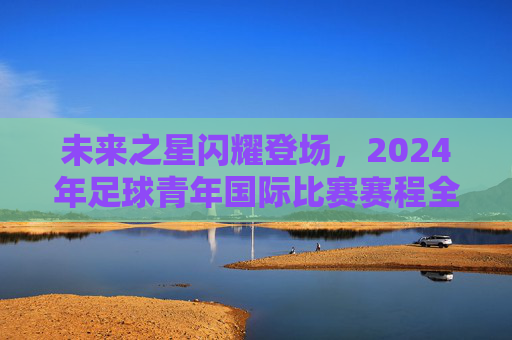 未来之星闪耀登场,2024年足球青年国际比赛赛程全解析
