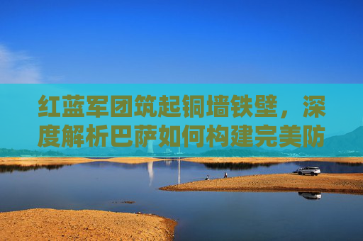 红蓝军团筑起铜墙铁壁,深度解析巴萨如何构建完美防守体系