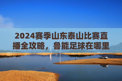 2024赛季山东泰山比赛直播全攻略,鲁能足球在哪里看直播?
