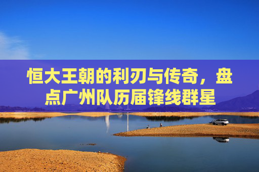 恒大王朝的利刃与传奇,盘点广州队历届锋线群星