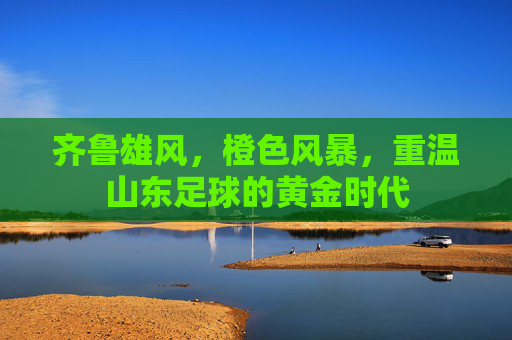齐鲁雄风,橙色风暴,重温山东足球的黄金时代