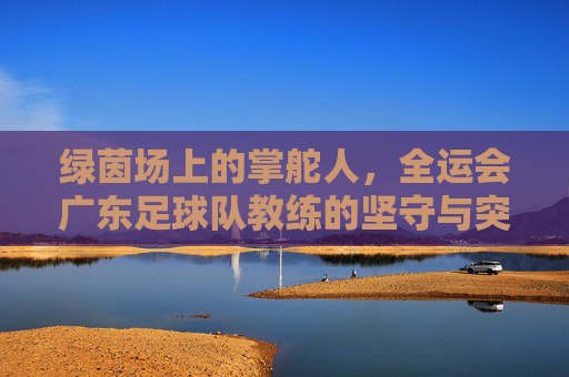 绿茵场上的掌舵人,全运会广东足球队教练的坚守与突围
