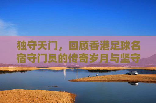 独守天门,回顾香港足球名宿守门员的传奇岁月与坚守精神