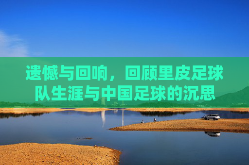 遗憾与回响,回顾里皮足球队生涯与中国足球的沉思