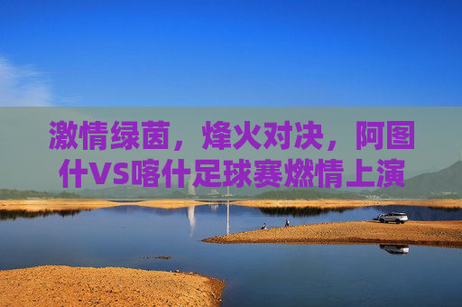 激情绿茵,烽火对决,阿图什VS喀什足球赛燃情上演