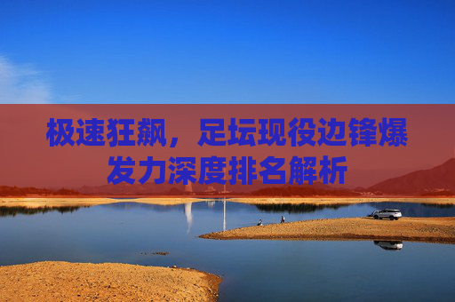 极速狂飙,足坛现役边锋爆发力深度排名解析