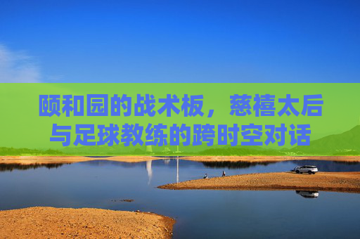 颐和园的战术板,慈禧太后与足球教练的跨时空对话