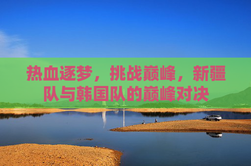热血逐梦,挑战巅峰,新疆队与韩国队的巅峰对决