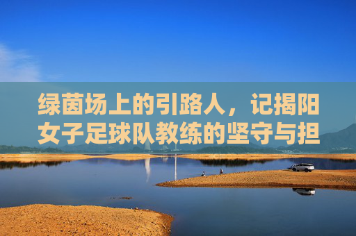绿茵场上的引路人,记揭阳女子足球队教练的坚守与担当