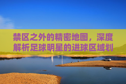禁区之外的精密地图,深度解析足球明星的进球区域划分