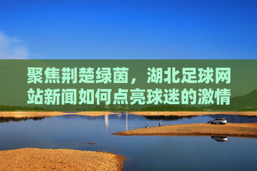 聚焦荆楚绿茵,湖北足球网站新闻如何点亮球迷的激情岁月