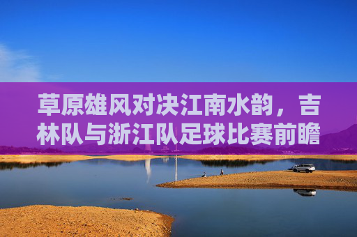 草原雄风对决江南水韵,吉林队与浙江队足球比赛前瞻