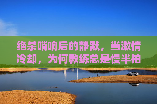 绝杀哨响后的静默,当激情冷却,为何教练总是慢半拍?