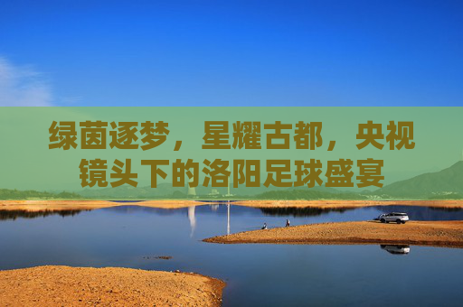 绿茵逐梦,星耀古都,央视镜头下的洛阳足球盛宴
