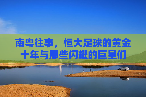 南粤往事,恒大足球的黄金十年与那些闪耀的巨星们