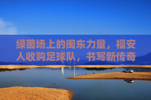 绿茵场上的闽东力量,福安人收购足球队,书写新传奇