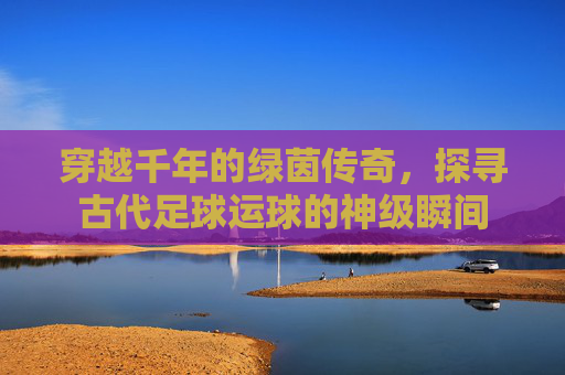 穿越千年的绿茵传奇,探寻古代足球运球的神级瞬间