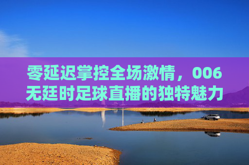零延迟掌控全场激情,006无廷时足球直播的独特魅力