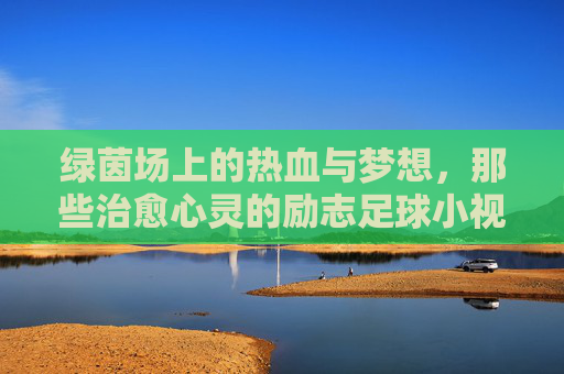 绿茵场上的热血与梦想,那些治愈心灵的励志足球小视频