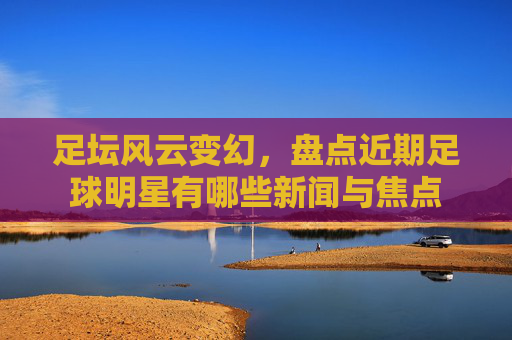 足坛风云变幻,盘点近期足球明星有哪些新闻与焦点