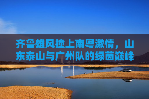 齐鲁雄风撞上南粤激情，山东泰山与广州队的绿茵巅峰对决