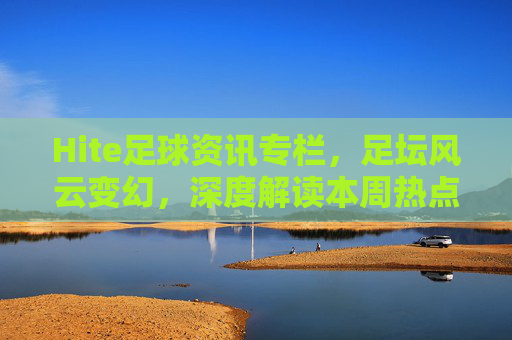 Hite足球资讯专栏,足坛风云变幻,深度解读本周热点与未来展望