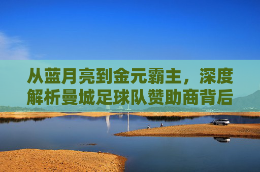 从蓝月亮到金元霸主,深度解析曼城足球队赞助商背后的商业帝国