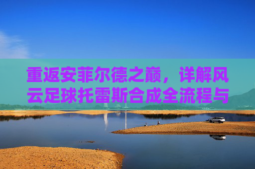 重返安菲尔德之巅,详解风云足球托雷斯合成全流程与情怀