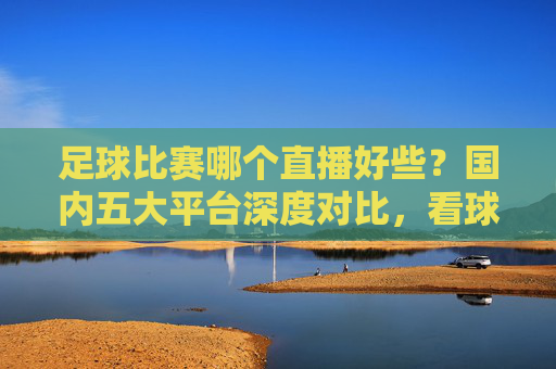 足球比赛哪个直播好些?国内五大平台深度对比,看球首选这里