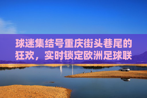 球迷集结号重庆街头巷尾的狂欢,实时锁定欧洲足球联赛比分