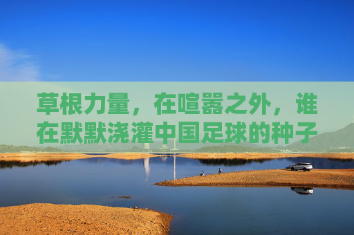 草根力量,在喧嚣之外,谁在默默浇灌中国足球的种子
