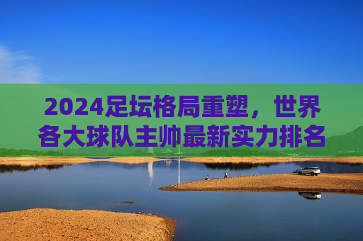 2024足坛格局重塑,世界各大球队主帅最新实力排名与深度解析