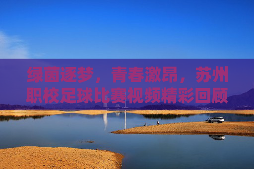 绿茵逐梦,青春激昂,苏州职校足球比赛视频精彩回顾