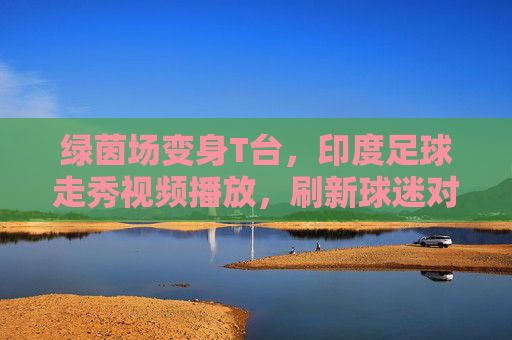 绿茵场变身T台，印度足球走秀视频播放，刷新球迷对赛事的认知