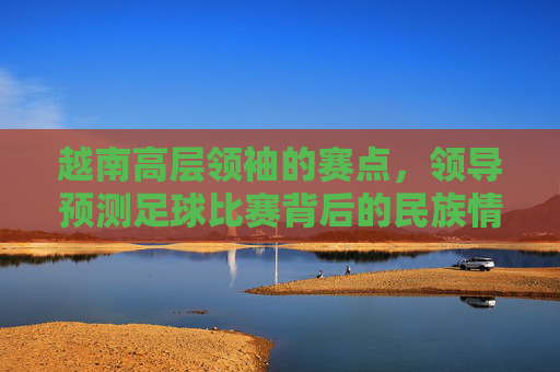 越南高层领袖的赛点,领导预测足球比赛背后的民族情结