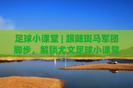足球小课堂 | 跟随斑马军团脚步,解锁尤文足球小课堂视频里的进阶秘籍