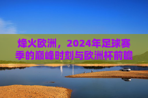 烽火欧洲,2024年足球赛季的巅峰时刻与欧洲杯前瞻