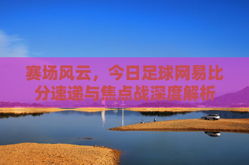 赛场风云,今日足球网易比分速递与焦点战深度解析