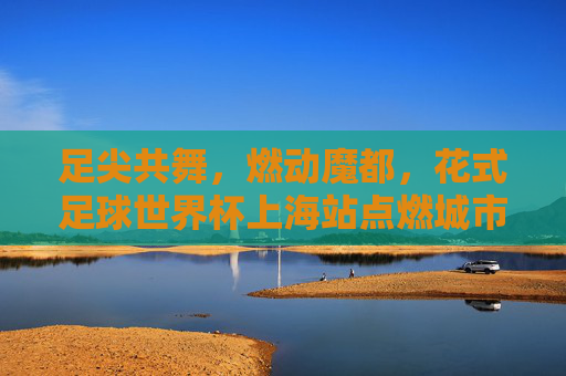 足尖共舞,燃动魔都,花式足球世界杯上海站点燃城市激情