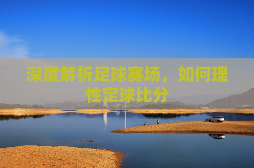 深度解析足球赛场,如何理性定球比分