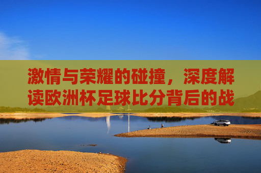 激情与荣耀的碰撞,深度解读欧洲杯足球比分背后的战术博弈